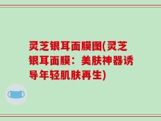 灵芝银耳面膜图(灵芝银耳面膜：美肤神器诱导年轻肌肤再生)