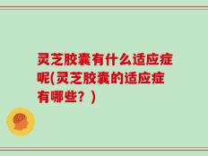灵芝胶囊有什么适应症呢(灵芝胶囊的适应症有哪些？)