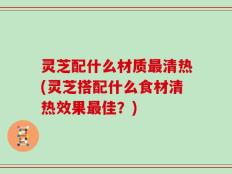 灵芝配什么材质最清热(灵芝搭配什么食材清热效果最佳？)