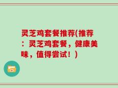 灵芝鸡套餐推荐(推荐：灵芝鸡套餐，健康美味，值得尝试！)