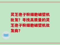 灵芝孢子粉细胞破壁机批发？寻找高质量的灵芝孢子粉细胞破壁机批发商？