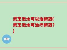 灵芝泡水可以治新冠(灵芝泡水可治疗新冠？)