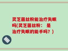 灵芝菌丝粉能治疗失眠吗(灵芝菌丝粉： 是治疗失眠的能手吗？)