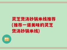 灵芝煲汤砂锅米线推荐(推荐一道美味的灵芝煲汤砂锅米线)