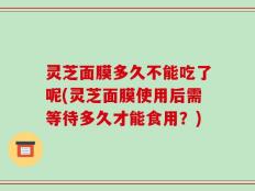灵芝面膜多久不能吃了呢(灵芝面膜使用后需等待多久才能食用？)