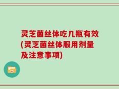 灵芝菌丝体吃几瓶有效(灵芝菌丝体服用剂量及注意事项)