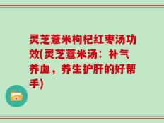 灵芝薏米枸杞红枣汤功效(灵芝薏米汤：补气养血，养生护肝的好帮手)