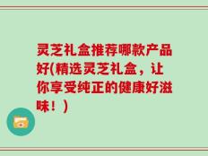 灵芝礼盒推荐哪款产品好(精选灵芝礼盒，让你享受纯正的健康好滋味！)