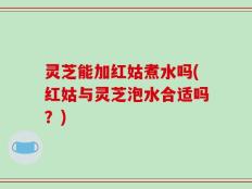 灵芝能加红姑煮水吗(红姑与灵芝泡水合适吗？)