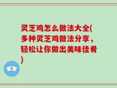 灵芝鸡怎么做法大全(多种灵芝鸡做法分享，轻松让你做出美味佳肴)