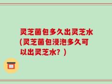 灵芝菌包多久出灵芝水(灵芝菌包浸泡多久可以出灵芝水？)