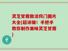 灵芝甘露做法窍门图片大全(超详细！手把手教你制作美味灵芝甘露)