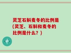 灵芝石斛麦冬的比例是(灵芝、石斛和麦冬的比例是什么？)