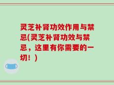 灵芝补肾功效作用与禁忌(灵芝补肾功效与禁忌，这里有你需要的一切！)
