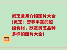 灵芝食用介绍图片大全(灵芝：营养丰富的超级食材，欣赏灵芝品种多样的图片大全)