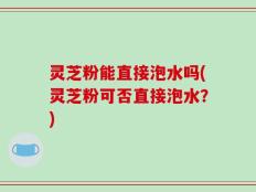 灵芝粉能直接泡水吗(灵芝粉可否直接泡水？)