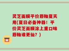 灵芝面膜平价唇釉夏天用(夏日必备神器！平价灵芝面膜涂上重口味唇釉谁更仙？)