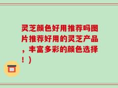 灵芝颜色好用推荐吗图片推荐好用的灵芝产品，丰富多彩的颜色选择！)