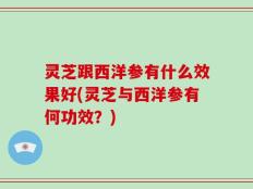 灵芝跟西洋参有什么效果好(灵芝与西洋参有何功效？)
