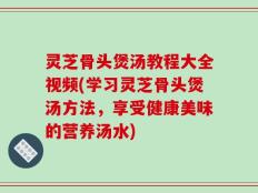 灵芝骨头煲汤教程大全视频(学习灵芝骨头煲汤方法，享受健康美味的营养汤水)