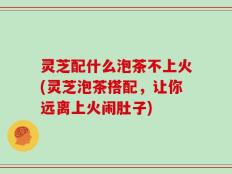 灵芝配什么泡茶不上火(灵芝泡茶搭配，让你远离上火闹肚子)
