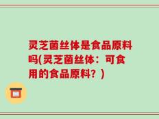 灵芝菌丝体是食品原料吗(灵芝菌丝体：可食用的食品原料？)