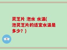 灵芝片 泡水 水温(泡灵芝片的适宜水温是多少？)