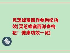 灵芝蜂蜜西洋参枸杞功效(灵芝蜂蜜西洋参枸杞：健康功效一览)