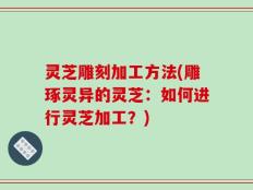 灵芝雕刻加工方法(雕琢灵异的灵芝：如何进行灵芝加工？)