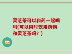灵芝茶可以和药一起喝吗(可以同时饮用药物和灵芝茶吗？)