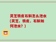 灵芝铁皮石斛怎么泡水(灵芝、铁皮、石斛如何泡水？)