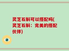 灵芝石斛可以搭配吗(灵芝石斛：完美的搭配伙伴)