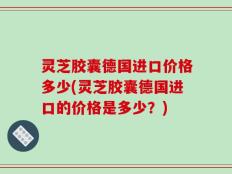 灵芝胶囊德国进口价格多少(灵芝胶囊德国进口的价格是多少？)