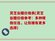 灵芝谷醋价格表(灵芝谷醋价格参考：多种规格任选，让你拥有更多选择)