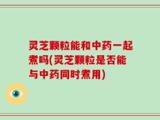灵芝颗粒能和中药一起煮吗(灵芝颗粒是否能与中药同时煮用)