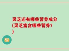 灵芝还有哪些营养成分(灵芝富含哪些营养？)