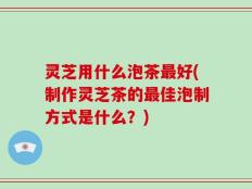 灵芝用什么泡茶最好(制作灵芝茶的最佳泡制方式是什么？)