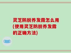 灵芝防脱养发露怎么用(使用灵芝防脱养发露的正确方法)