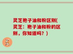 灵芝袍子油和粉区别(灵芝：袍子油和粉的区别，你知道吗？)
