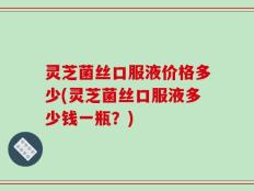 灵芝菌丝口服液价格多少(灵芝菌丝口服液多少钱一瓶？)
