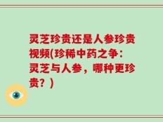 灵芝珍贵还是人参珍贵视频(珍稀中药之争：灵芝与人参，哪种更珍贵？)