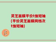 灵芝面膜平价t恤短袖(平价灵芝面膜同档次t恤短袖)