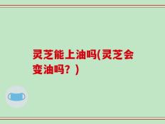 灵芝能上油吗(灵芝会变油吗？)