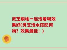 灵芝跟啥一起泡着喝效果好(灵芝泡水搭配何物？效果最佳！)