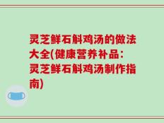 灵芝鲜石斛鸡汤的做法大全(健康营养补品：灵芝鲜石斛鸡汤制作指南)