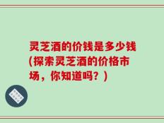 灵芝酒的价钱是多少钱(探索灵芝酒的价格市场，你知道吗？)
