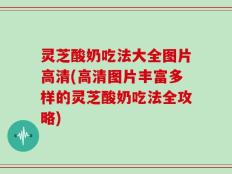 灵芝酸奶吃法大全图片高清(高清图片丰富多样的灵芝酸奶吃法全攻略)