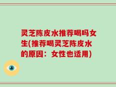 灵芝陈皮水推荐喝吗女生(推荐喝灵芝陈皮水的原因：女性也适用)