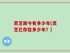 灵芝距今有多少年(灵芝已存在多少年？)