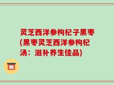 灵芝西洋参枸杞子黑枣(黑枣灵芝西洋参枸杞汤：滋补养生佳品)